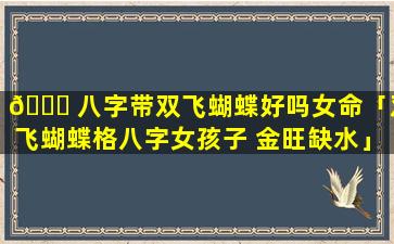 🍀 八字带双飞蝴蝶好吗女命「双飞蝴蝶格八字女孩子 金旺缺水」